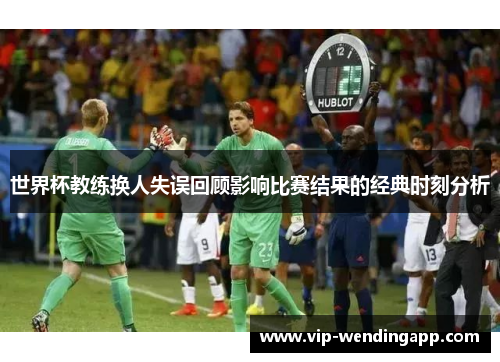 世界杯教练换人失误回顾影响比赛结果的经典时刻分析