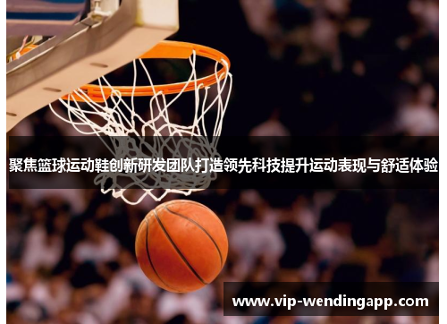 聚焦篮球运动鞋创新研发团队打造领先科技提升运动表现与舒适体验