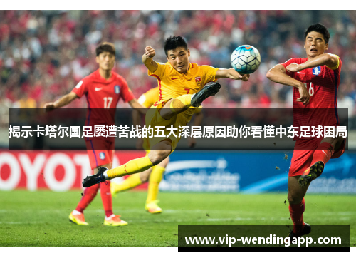 揭示卡塔尔国足屡遭苦战的五大深层原因助你看懂中东足球困局