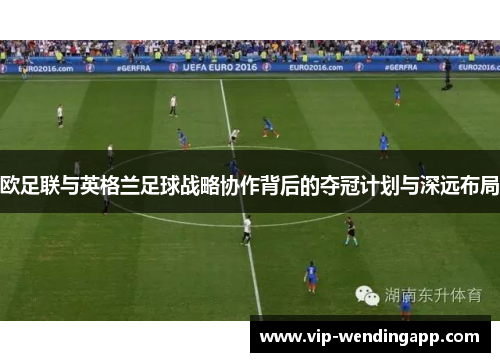 欧足联与英格兰足球战略协作背后的夺冠计划与深远布局
